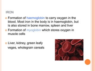 IRON
 Formation of haemoglobin to carry oxygen in the
  blood. Most iron in the body is in haemoglobin, but
  is also stored in bone marrow, spleen and liver
 Formation of myoglobin which stores oxygen in
  muscle cells

   Liver, kidney, green leafy
    veges, wholegrain cereals
 