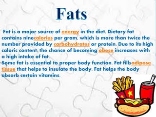 Fat is a major source of energy in the diet. Dietary fat
contains ninecalories per gram, which is more than twice the
number provided by carbohydrates or protein. Due to its high
caloric content, the chance of becoming obese increases with
a high intake of fat.
Some fat is essential to proper body function. Fat fillsadipose
tissue that helps to insulate the body. Fat helps the body
absorb certain vitamins.
 