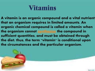 A vitamin is an organic compound and a vital nutrient
that an organism requires in limited amounts. An
organic chemical compound is called a vitamin when
the organism cannot synthesize the compound in
sufficient quantities, and must be obtained through
the diet; thus, the term "vitamin" is conditional upon
the circumstances and the particular organism.
 