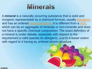 A mineral is a naturally occurring substance that is solid and
inorganic representable by a chemical formula, usually abiogenic,
and has an ordered atomic structure. It is different from a rock,
which can be an aggregate of minerals or non-minerals and does
not have a specific chemical composition. The exact definition of
a mineral is under debate, especially with respect to the
requirement a valid species be abiogenic, and to a lesser extent
with regard to it having an ordered atomic structure.
 