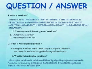 Autotrophic nutrition means that simple inorganic substance
are taken in and used to synthesise organic molecules.
Heterotrophic nutrition is nutrition obtained by digesting organic compounds.
Animals, fungi, many prokaryotes and protoctists are unable to synthesize
organic compounds to use as food.
1. Autotrophic nutrition
2. Heterotrophic nutririon
 