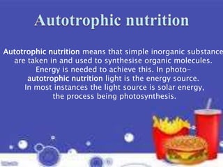 Autotrophic nutrition means that simple inorganic substance
are taken in and used to synthesise organic molecules.
Energy is needed to achieve this. In photo-
autotrophic nutrition light is the energy source.
In most instances the light source is solar energy,
the process being photosynthesis.
 