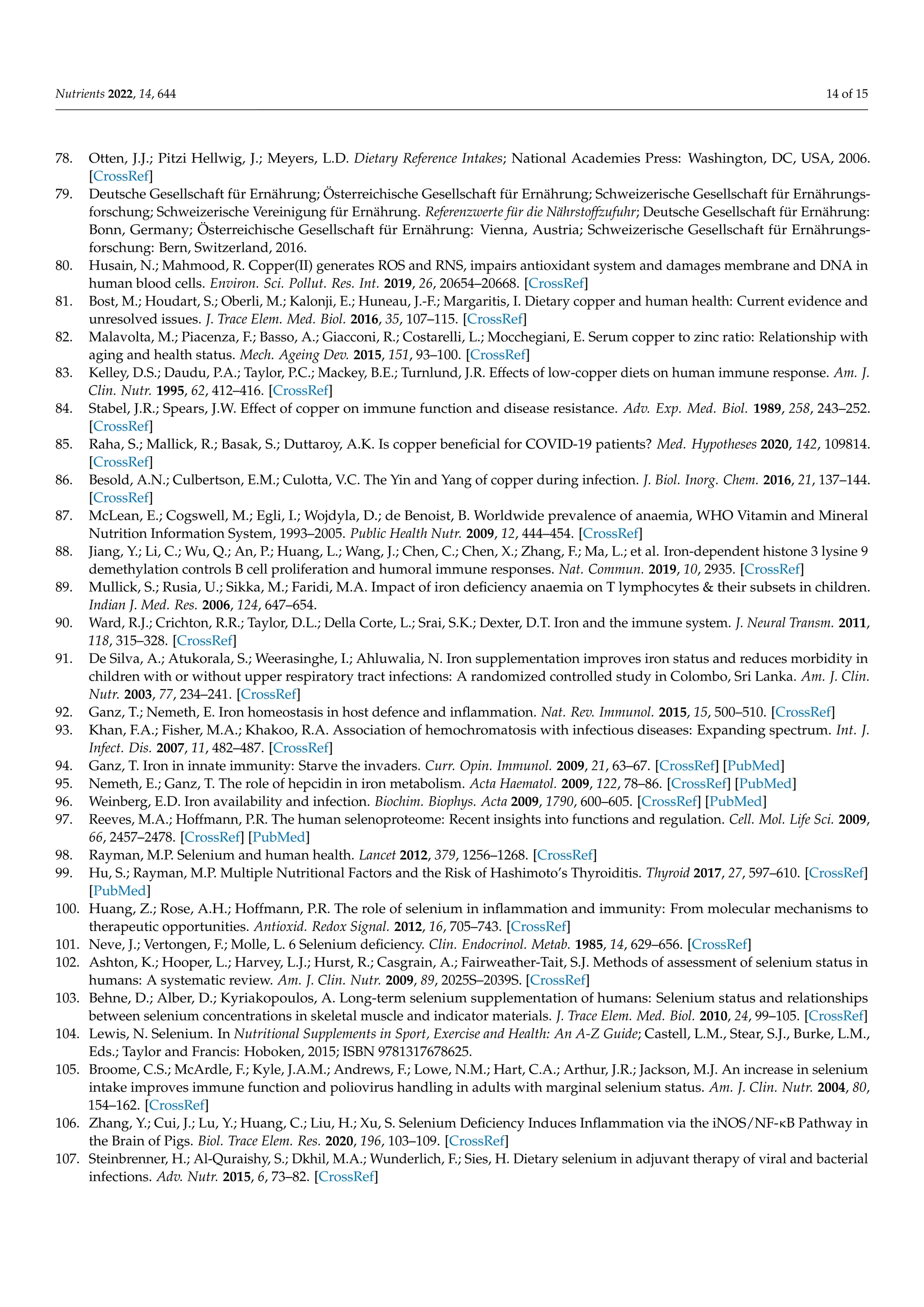 Nutrients 2022, 14, 644 14 of 15
78. Otten, J.J.; Pitzi Hellwig, J.; Meyers, L.D. Dietary Reference Intakes; National Academies Press: Washington, DC, USA, 2006.
[CrossRef]
79. Deutsche Gesellschaft für Ernährung; Österreichische Gesellschaft für Ernährung; Schweizerische Gesellschaft für Ernährungs-
forschung; Schweizerische Vereinigung für Ernährung. Referenzwerte für die Nährstoffzufuhr; Deutsche Gesellschaft für Ernährung:
Bonn, Germany; Österreichische Gesellschaft für Ernährung: Vienna, Austria; Schweizerische Gesellschaft für Ernährungs-
forschung: Bern, Switzerland, 2016.
80. Husain, N.; Mahmood, R. Copper(II) generates ROS and RNS, impairs antioxidant system and damages membrane and DNA in
human blood cells. Environ. Sci. Pollut. Res. Int. 2019, 26, 20654–20668. [CrossRef]
81. Bost, M.; Houdart, S.; Oberli, M.; Kalonji, E.; Huneau, J.-F.; Margaritis, I. Dietary copper and human health: Current evidence and
unresolved issues. J. Trace Elem. Med. Biol. 2016, 35, 107–115. [CrossRef]
82. Malavolta, M.; Piacenza, F.; Basso, A.; Giacconi, R.; Costarelli, L.; Mocchegiani, E. Serum copper to zinc ratio: Relationship with
aging and health status. Mech. Ageing Dev. 2015, 151, 93–100. [CrossRef]
83. Kelley, D.S.; Daudu, P.A.; Taylor, P.C.; Mackey, B.E.; Turnlund, J.R. Effects of low-copper diets on human immune response. Am. J.
Clin. Nutr. 1995, 62, 412–416. [CrossRef]
84. Stabel, J.R.; Spears, J.W. Effect of copper on immune function and disease resistance. Adv. Exp. Med. Biol. 1989, 258, 243–252.
[CrossRef]
85. Raha, S.; Mallick, R.; Basak, S.; Duttaroy, A.K. Is copper beneficial for COVID-19 patients? Med. Hypotheses 2020, 142, 109814.
[CrossRef]
86. Besold, A.N.; Culbertson, E.M.; Culotta, V.C. The Yin and Yang of copper during infection. J. Biol. Inorg. Chem. 2016, 21, 137–144.
[CrossRef]
87. McLean, E.; Cogswell, M.; Egli, I.; Wojdyla, D.; de Benoist, B. Worldwide prevalence of anaemia, WHO Vitamin and Mineral
Nutrition Information System, 1993–2005. Public Health Nutr. 2009, 12, 444–454. [CrossRef]
88. Jiang, Y.; Li, C.; Wu, Q.; An, P.; Huang, L.; Wang, J.; Chen, C.; Chen, X.; Zhang, F.; Ma, L.; et al. Iron-dependent histone 3 lysine 9
demethylation controls B cell proliferation and humoral immune responses. Nat. Commun. 2019, 10, 2935. [CrossRef]
89. Mullick, S.; Rusia, U.; Sikka, M.; Faridi, M.A. Impact of iron deficiency anaemia on T lymphocytes  their subsets in children.
Indian J. Med. Res. 2006, 124, 647–654.
90. Ward, R.J.; Crichton, R.R.; Taylor, D.L.; Della Corte, L.; Srai, S.K.; Dexter, D.T. Iron and the immune system. J. Neural Transm. 2011,
118, 315–328. [CrossRef]
91. De Silva, A.; Atukorala, S.; Weerasinghe, I.; Ahluwalia, N. Iron supplementation improves iron status and reduces morbidity in
children with or without upper respiratory tract infections: A randomized controlled study in Colombo, Sri Lanka. Am. J. Clin.
Nutr. 2003, 77, 234–241. [CrossRef]
92. Ganz, T.; Nemeth, E. Iron homeostasis in host defence and inflammation. Nat. Rev. Immunol. 2015, 15, 500–510. [CrossRef]
93. Khan, F.A.; Fisher, M.A.; Khakoo, R.A. Association of hemochromatosis with infectious diseases: Expanding spectrum. Int. J.
Infect. Dis. 2007, 11, 482–487. [CrossRef]
94. Ganz, T. Iron in innate immunity: Starve the invaders. Curr. Opin. Immunol. 2009, 21, 63–67. [CrossRef] [PubMed]
95. Nemeth, E.; Ganz, T. The role of hepcidin in iron metabolism. Acta Haematol. 2009, 122, 78–86. [CrossRef] [PubMed]
96. Weinberg, E.D. Iron availability and infection. Biochim. Biophys. Acta 2009, 1790, 600–605. [CrossRef] [PubMed]
97. Reeves, M.A.; Hoffmann, P.R. The human selenoproteome: Recent insights into functions and regulation. Cell. Mol. Life Sci. 2009,
66, 2457–2478. [CrossRef] [PubMed]
98. Rayman, M.P. Selenium and human health. Lancet 2012, 379, 1256–1268. [CrossRef]
99. Hu, S.; Rayman, M.P. Multiple Nutritional Factors and the Risk of Hashimoto’s Thyroiditis. Thyroid 2017, 27, 597–610. [CrossRef]
[PubMed]
100. Huang, Z.; Rose, A.H.; Hoffmann, P.R. The role of selenium in inflammation and immunity: From molecular mechanisms to
therapeutic opportunities. Antioxid. Redox Signal. 2012, 16, 705–743. [CrossRef]
101. Neve, J.; Vertongen, F.; Molle, L. 6 Selenium deficiency. Clin. Endocrinol. Metab. 1985, 14, 629–656. [CrossRef]
102. Ashton, K.; Hooper, L.; Harvey, L.J.; Hurst, R.; Casgrain, A.; Fairweather-Tait, S.J. Methods of assessment of selenium status in
humans: A systematic review. Am. J. Clin. Nutr. 2009, 89, 2025S–2039S. [CrossRef]
103. Behne, D.; Alber, D.; Kyriakopoulos, A. Long-term selenium supplementation of humans: Selenium status and relationships
between selenium concentrations in skeletal muscle and indicator materials. J. Trace Elem. Med. Biol. 2010, 24, 99–105. [CrossRef]
104. Lewis, N. Selenium. In Nutritional Supplements in Sport, Exercise and Health: An A-Z Guide; Castell, L.M., Stear, S.J., Burke, L.M.,
Eds.; Taylor and Francis: Hoboken, 2015; ISBN 9781317678625.
105. Broome, C.S.; McArdle, F.; Kyle, J.A.M.; Andrews, F.; Lowe, N.M.; Hart, C.A.; Arthur, J.R.; Jackson, M.J. An increase in selenium
intake improves immune function and poliovirus handling in adults with marginal selenium status. Am. J. Clin. Nutr. 2004, 80,
154–162. [CrossRef]
106. Zhang, Y.; Cui, J.; Lu, Y.; Huang, C.; Liu, H.; Xu, S. Selenium Deficiency Induces Inflammation via the iNOS/NF-κB Pathway in
the Brain of Pigs. Biol. Trace Elem. Res. 2020, 196, 103–109. [CrossRef]
107. Steinbrenner, H.; Al-Quraishy, S.; Dkhil, M.A.; Wunderlich, F.; Sies, H. Dietary selenium in adjuvant therapy of viral and bacterial
infections. Adv. Nutr. 2015, 6, 73–82. [CrossRef]
 