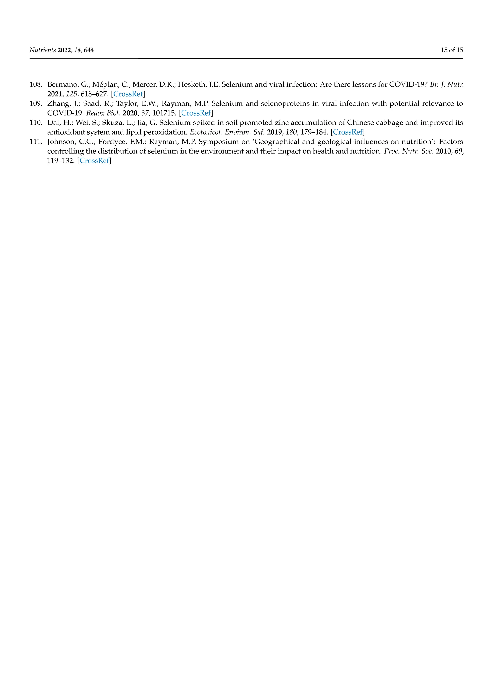 Nutrients 2022, 14, 644 15 of 15
108. Bermano, G.; Méplan, C.; Mercer, D.K.; Hesketh, J.E. Selenium and viral infection: Are there lessons for COVID-19? Br. J. Nutr.
2021, 125, 618–627. [CrossRef]
109. Zhang, J.; Saad, R.; Taylor, E.W.; Rayman, M.P. Selenium and selenoproteins in viral infection with potential relevance to
COVID-19. Redox Biol. 2020, 37, 101715. [CrossRef]
110. Dai, H.; Wei, S.; Skuza, L.; Jia, G. Selenium spiked in soil promoted zinc accumulation of Chinese cabbage and improved its
antioxidant system and lipid peroxidation. Ecotoxicol. Environ. Saf. 2019, 180, 179–184. [CrossRef]
111. Johnson, C.C.; Fordyce, F.M.; Rayman, M.P. Symposium on ‘Geographical and geological influences on nutrition’: Factors
controlling the distribution of selenium in the environment and their impact on health and nutrition. Proc. Nutr. Soc. 2010, 69,
119–132. [CrossRef]
 
