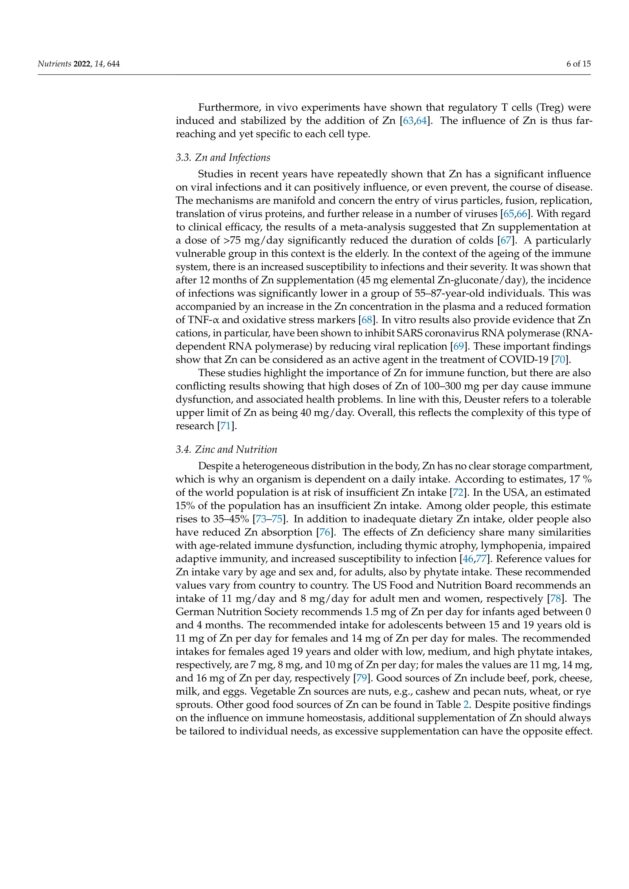 Nutrients 2022, 14, 644 6 of 15
Furthermore, in vivo experiments have shown that regulatory T cells (Treg) were
induced and stabilized by the addition of Zn [63,64]. The influence of Zn is thus far-
reaching and yet specific to each cell type.
3.3. Zn and Infections
Studies in recent years have repeatedly shown that Zn has a significant influence
on viral infections and it can positively influence, or even prevent, the course of disease.
The mechanisms are manifold and concern the entry of virus particles, fusion, replication,
translation of virus proteins, and further release in a number of viruses [65,66]. With regard
to clinical efficacy, the results of a meta-analysis suggested that Zn supplementation at
a dose of 75 mg/day significantly reduced the duration of colds [67]. A particularly
vulnerable group in this context is the elderly. In the context of the ageing of the immune
system, there is an increased susceptibility to infections and their severity. It was shown that
after 12 months of Zn supplementation (45 mg elemental Zn-gluconate/day), the incidence
of infections was significantly lower in a group of 55–87-year-old individuals. This was
accompanied by an increase in the Zn concentration in the plasma and a reduced formation
of TNF-α and oxidative stress markers [68]. In vitro results also provide evidence that Zn
cations, in particular, have been shown to inhibit SARS coronavirus RNA polymerase (RNA-
dependent RNA polymerase) by reducing viral replication [69]. These important findings
show that Zn can be considered as an active agent in the treatment of COVID-19 [70].
These studies highlight the importance of Zn for immune function, but there are also
conflicting results showing that high doses of Zn of 100–300 mg per day cause immune
dysfunction, and associated health problems. In line with this, Deuster refers to a tolerable
upper limit of Zn as being 40 mg/day. Overall, this reflects the complexity of this type of
research [71].
3.4. Zinc and Nutrition
Despite a heterogeneous distribution in the body, Zn has no clear storage compartment,
which is why an organism is dependent on a daily intake. According to estimates, 17 %
of the world population is at risk of insufficient Zn intake [72]. In the USA, an estimated
15% of the population has an insufficient Zn intake. Among older people, this estimate
rises to 35–45% [73–75]. In addition to inadequate dietary Zn intake, older people also
have reduced Zn absorption [76]. The effects of Zn deficiency share many similarities
with age-related immune dysfunction, including thymic atrophy, lymphopenia, impaired
adaptive immunity, and increased susceptibility to infection [46,77]. Reference values for
Zn intake vary by age and sex and, for adults, also by phytate intake. These recommended
values vary from country to country. The US Food and Nutrition Board recommends an
intake of 11 mg/day and 8 mg/day for adult men and women, respectively [78]. The
German Nutrition Society recommends 1.5 mg of Zn per day for infants aged between 0
and 4 months. The recommended intake for adolescents between 15 and 19 years old is
11 mg of Zn per day for females and 14 mg of Zn per day for males. The recommended
intakes for females aged 19 years and older with low, medium, and high phytate intakes,
respectively, are 7 mg, 8 mg, and 10 mg of Zn per day; for males the values are 11 mg, 14 mg,
and 16 mg of Zn per day, respectively [79]. Good sources of Zn include beef, pork, cheese,
milk, and eggs. Vegetable Zn sources are nuts, e.g., cashew and pecan nuts, wheat, or rye
sprouts. Other good food sources of Zn can be found in Table 2. Despite positive findings
on the influence on immune homeostasis, additional supplementation of Zn should always
be tailored to individual needs, as excessive supplementation can have the opposite effect.
 