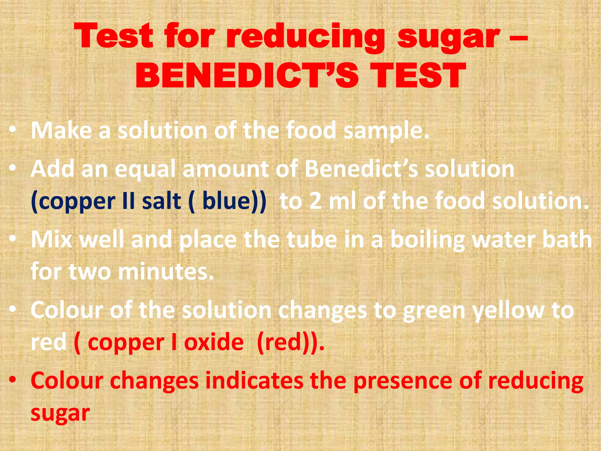 Test for reducing sugar –
BENEDICT’S TEST
• Make a solution of the food sample.
• Add an equal amount of Benedict’s solution
(copper II salt ( blue)) to 2 ml of the food solution.
• Mix well and place the tube in a boiling water bath
for two minutes.
• Colour of the solution changes to green yellow to
red ( copper I oxide (red)).
• Colour changes indicates the presence of reducing
sugar

 