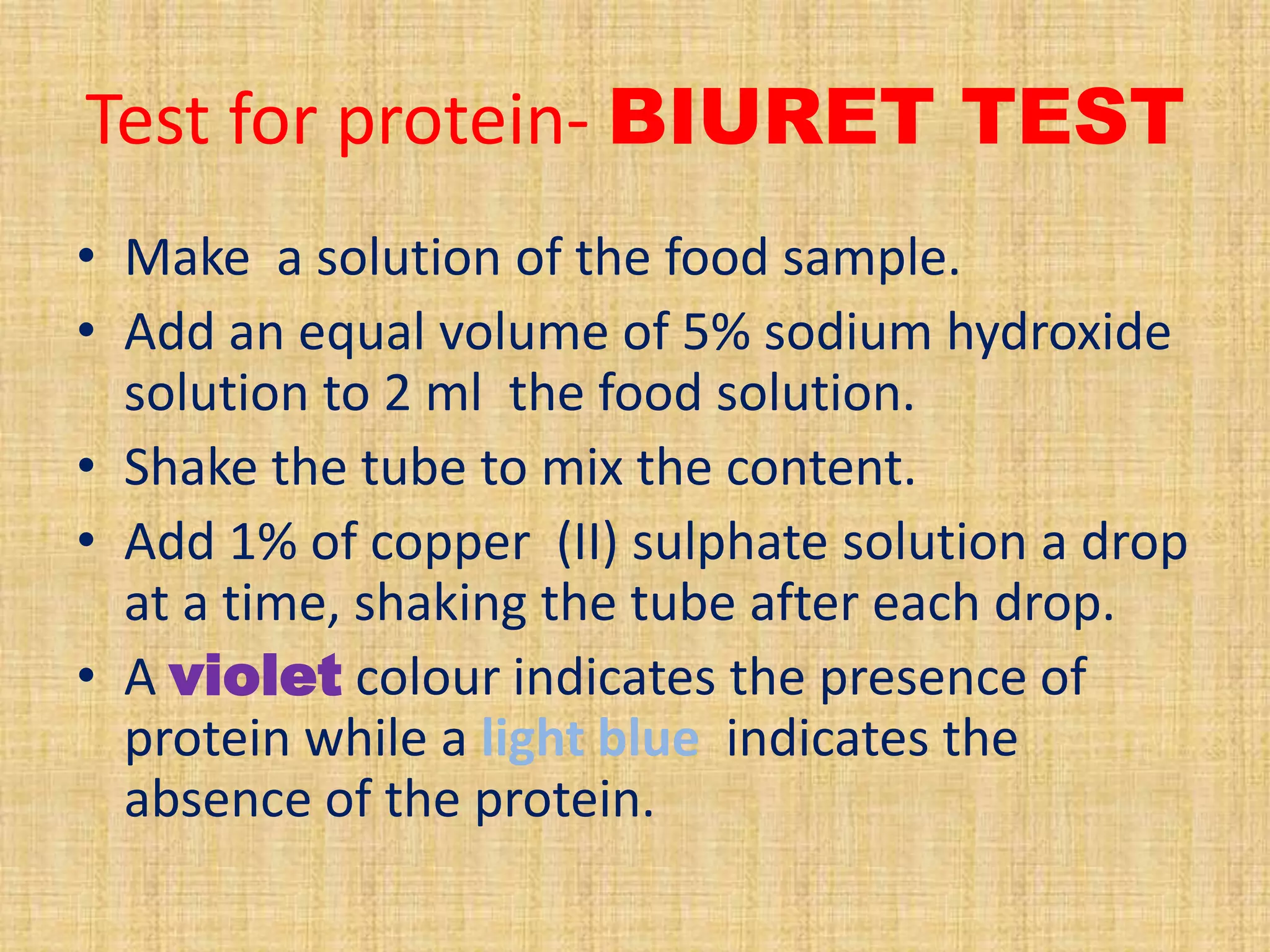 Test for protein- BIURET TEST
• Make a solution of the food sample.
• Add an equal volume of 5% sodium hydroxide
solution to 2 ml the food solution.
• Shake the tube to mix the content.
• Add 1% of copper (II) sulphate solution a drop
at a time, shaking the tube after each drop.
• A violet colour indicates the presence of
protein while a light blue indicates the
absence of the protein.

 