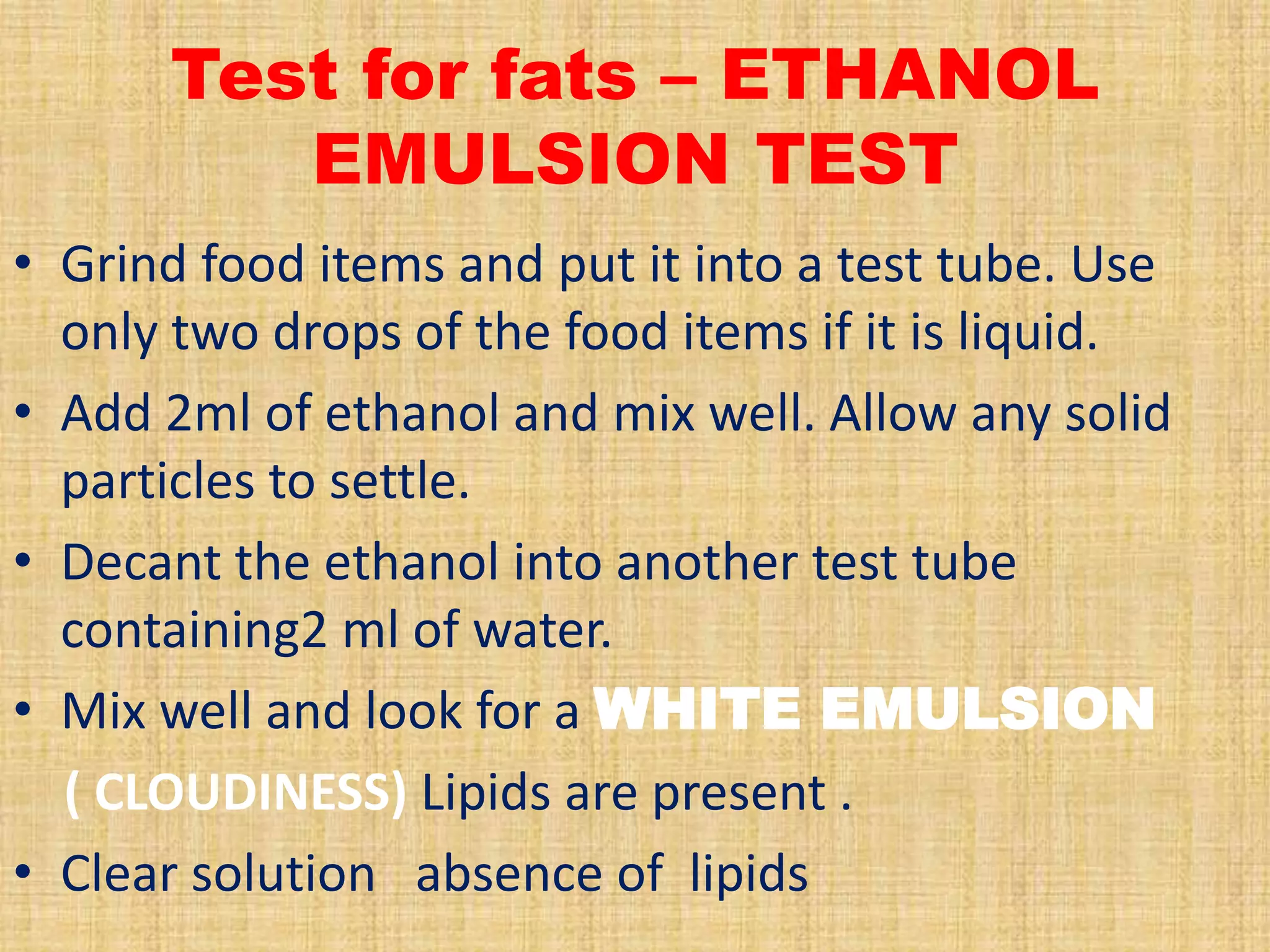 Test for fats – ETHANOL
EMULSION TEST
• Grind food items and put it into a test tube. Use
only two drops of the food items if it is liquid.
• Add 2ml of ethanol and mix well. Allow any solid
particles to settle.
• Decant the ethanol into another test tube
containing2 ml of water.
• Mix well and look for a WHITE EMULSION
( CLOUDINESS) Lipids are present .
• Clear solution absence of lipids

 