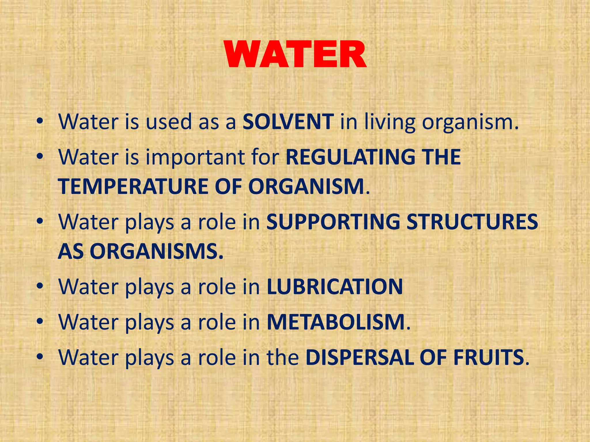 WATER
• Water is used as a SOLVENT in living organism.
• Water is important for REGULATING THE
TEMPERATURE OF ORGANISM.
• Water plays a role in SUPPORTING STRUCTURES
AS ORGANISMS.
• Water plays a role in LUBRICATION
• Water plays a role in METABOLISM.
• Water plays a role in the DISPERSAL OF FRUITS.

 