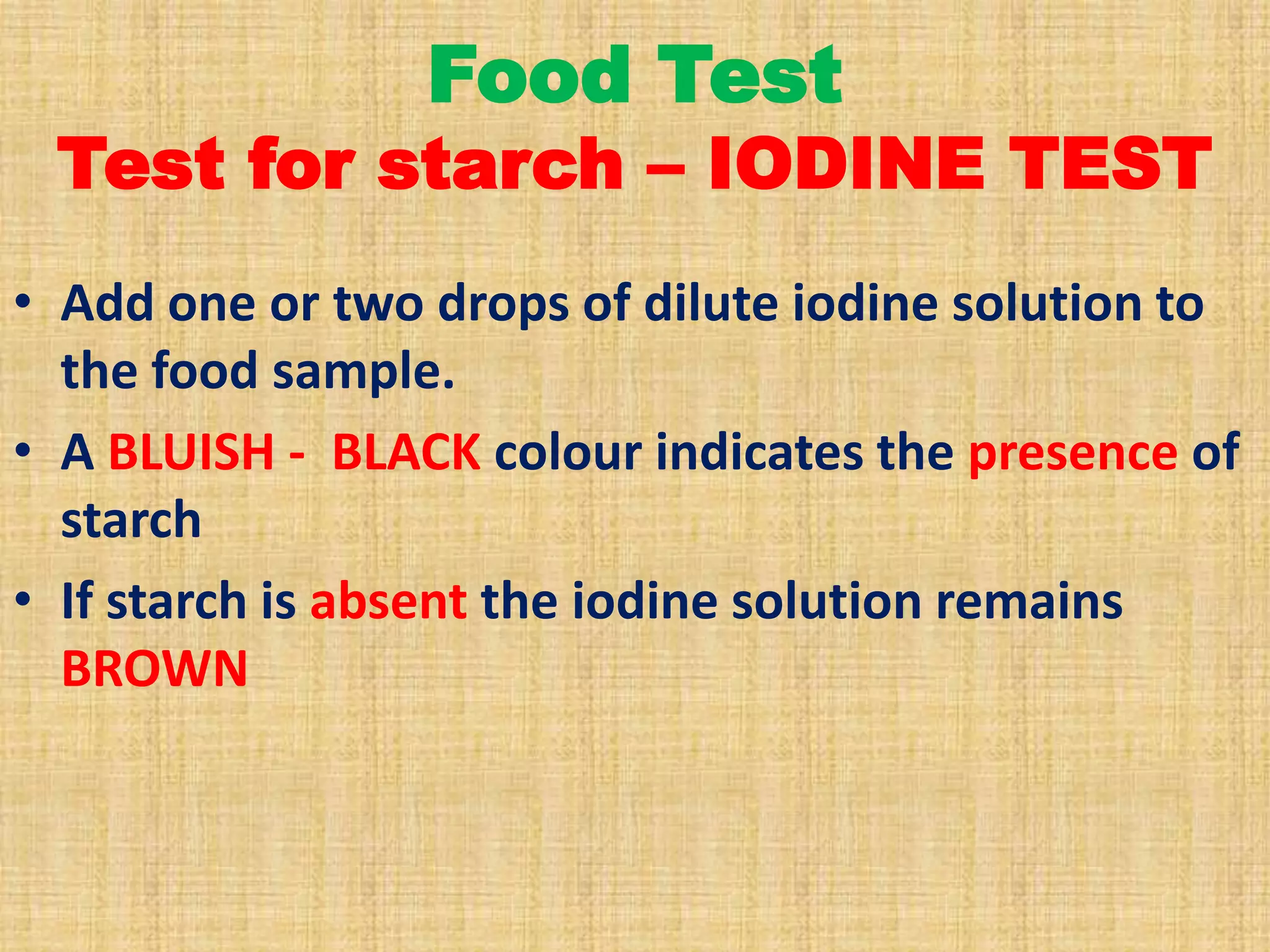 Food Test

Test for starch – IODINE TEST
• Add one or two drops of dilute iodine solution to
the food sample.
• A BLUISH - BLACK colour indicates the presence of
starch
• If starch is absent the iodine solution remains
BROWN

 