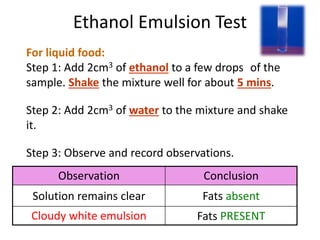 Ethanol Emulsion Test
For liquid food:
Step 1: Add 2cm3 of ethanol to a few drops of the
sample. Shake the mixture well for about 5 mins.
Step 2: Add 2cm3 of water to the mixture and shake
it.
Step 3: Observe and record observations.
Observation Conclusion
Solution remains clear Fats absent
Cloudy white emulsion Fats PRESENT
 
