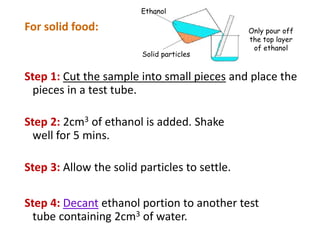 For solid food:
Step 1: Cut the sample into small pieces and place the
pieces in a test tube.
Step 2: 2cm3 of ethanol is added. Shake
well for 5 mins.
Step 3: Allow the solid particles to settle.
Step 4: Decant ethanol portion to another test
tube containing 2cm3 of water.
Solid particles
Ethanol
Only pour off
the top layer
of ethanol
 