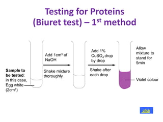 Sample to
be tested:
in this case,
Egg white
(2cm3)
Add 1cm3 of
NaOH
Add 1%
CuSO4 drop
by drop
Shake mixture
thoroughly
Shake after
each drop
Allow
mixture to
stand for
5min
Violet colour
click
Testing for Proteins
(Biuret test) – 1st method
 