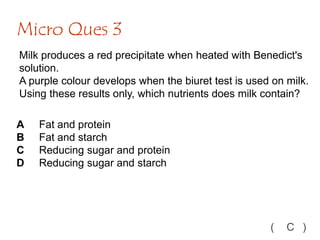 Milk produces a red precipitate when heated with Benedict's
solution.
A purple colour develops when the biuret test is used on milk.
Using these results only, which nutrients does milk contain?
Micro Ques 3
( C )
A Fat and protein
B Fat and starch
C Reducing sugar and protein
D Reducing sugar and starch
 
