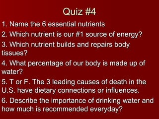 Quiz #4Quiz #4
1. Name the 6 essential nutrients1. Name the 6 essential nutrients
2. Which nutrient is our #1 source of energy?2. Which nutrient is our #1 source of energy?
3. Which nutrient builds and repairs body3. Which nutrient builds and repairs body
tissues?tissues?
4. What percentage of our body is made up of4. What percentage of our body is made up of
water?water?
5. T or F. The 3 leading causes of death in the5. T or F. The 3 leading causes of death in the
U.S. have dietary connections or influences.U.S. have dietary connections or influences.
6. Describe the importance of drinking water and6. Describe the importance of drinking water and
how much is recommended everyday?how much is recommended everyday?
 