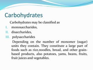 Carbohydrates
Carbohydrates may be classified as
I. monosaccharides,
II. disaccharides,
III. polysaccharides
Depending on the number of monomer (sugar)
units they contain. They constitute a large part of
foods such as rice,noodles, bread, and other grain-
based products, also potatoes, yams, beans, fruits,
fruit juices and vegetables.
 