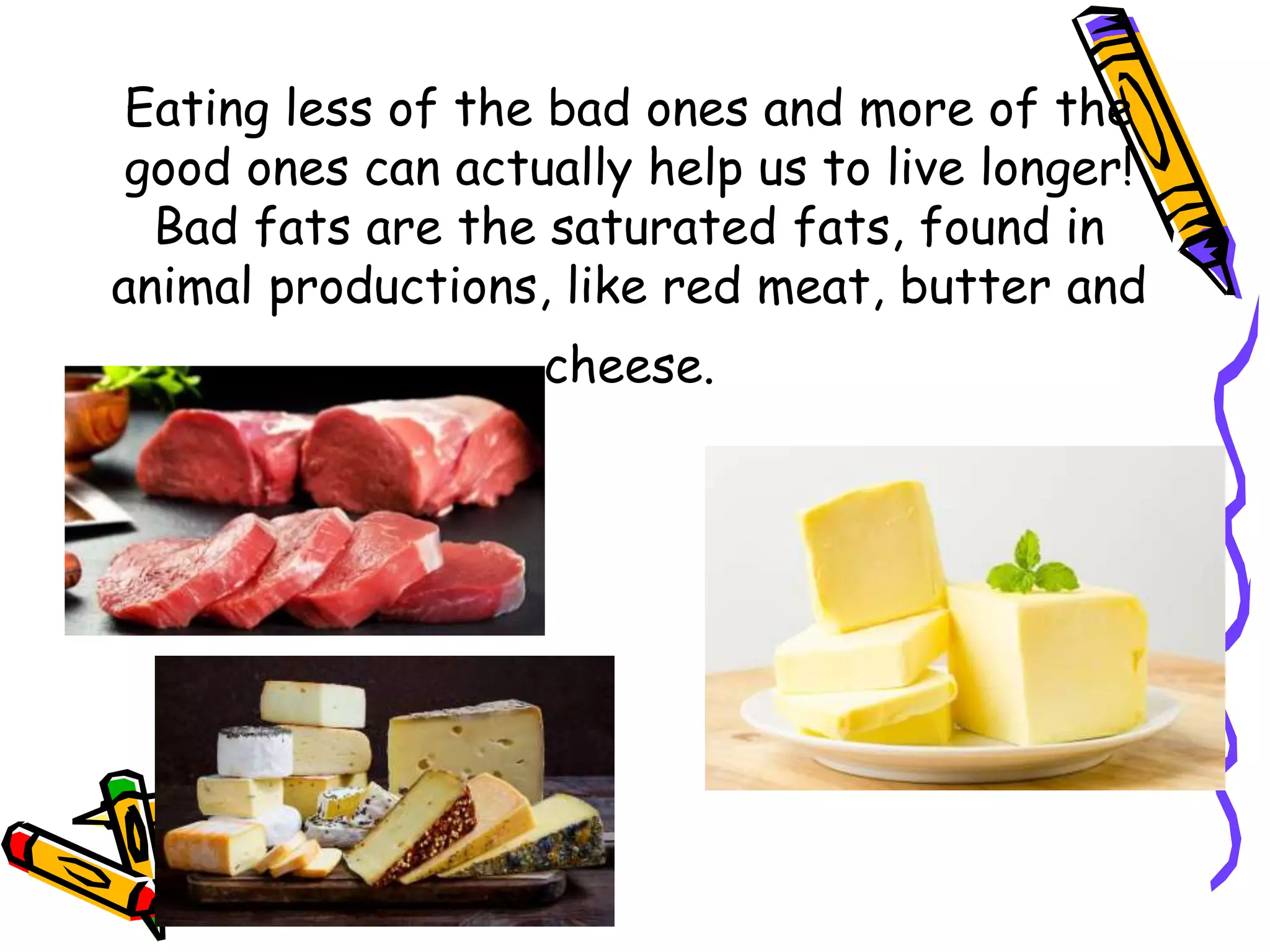 Eating less of the bad ones and more of the
good ones can actually help us to live longer!
Bad fats are the saturated fats, found in
animal productions, like red meat, butter and
cheese.
 