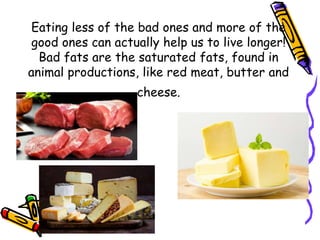 Eating less of the bad ones and more of the
good ones can actually help us to live longer!
Bad fats are the saturated fats, found in
animal productions, like red meat, butter and
cheese.
 