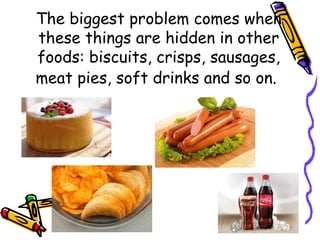The biggest problem comes when
these things are hidden in other
foods: biscuits, crisps, sausages,
meat pies, soft drinks and so on.
 