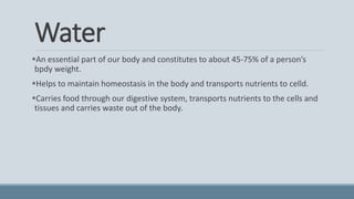 Water
An essential part of our body and constitutes to about 45-75% of a person’s
bpdy weight.
Helps to maintain homeostasis in the body and transports nutrients to celld.
Carries food through our digestive system, transports nutrients to the cells and
tissues and carries waste out of the body.
 