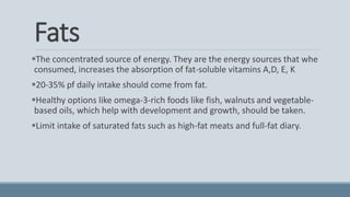 Fats
The concentrated source of energy. They are the energy sources that whe
consumed, increases the absorption of fat-soluble vitamins A,D, E, K
20-35% pf daily intake should come from fat.
Healthy options like omega-3-rich foods like fish, walnuts and vegetable-
based oils, which help with development and growth, should be taken.
Limit intake of saturated fats such as high-fat meats and full-fat diary.
 