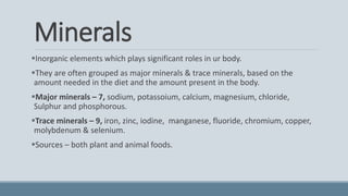Minerals
Inorganic elements which plays significant roles in ur body.
They are often grouped as major minerals & trace minerals, based on the
amount needed in the diet and the amount present in the body.
Major minerals – 7, sodium, potassoium, calcium, magnesium, chloride,
Sulphur and phosphorous.
Trace minerals – 9, iron, zinc, iodine, manganese, fluoride, chromium, copper,
molybdenum & selenium.
Sources – both plant and animal foods.
 