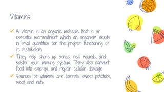 10
Vitamins concept
 A vitamin is an organic molecule that is an
essential micronutrient which an organism needs
in small quantities for the proper functioning of
its metabolism
 They help shore up bones, heal wounds, and
bolster your immune system. They also convert
food into energy, and repair cellular damage
 Sources of vitamins are carrots, sweet potatoes,
meat and nuts.
 