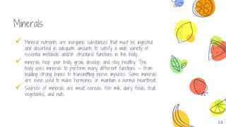 13
Minerals
 Mineral nutrients are inorganic substances that must be ingested
and absorbed in adequate amounts to satisfy a wide variety of
essential metabolic and/or structural functions in the body.
 minerals help your body grow, develop, and stay healthy. The
body uses minerals to perform many different functions — from
building strong bones to transmitting nerve impulses. Some minerals
are even used to make hormones or maintain a normal heartbeat.
 Sources of minerals are meat, cereals, fish milk, dairy foods, fruit,
vegetables, and nuts.
 