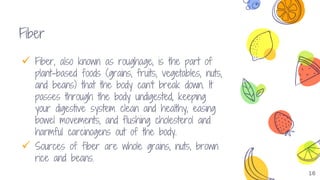 16
Fiber
 Fiber, also known as roughage, is the part of
plant-based foods (grains, fruits, vegetables, nuts,
and beans) that the body can't break down. It
passes through the body undigested, keeping
your digestive system clean and healthy, easing
bowel movements, and flushing cholesterol and
harmful carcinogens out of the body.
 Sources of fiber are whole grains, nuts, brown
rice and beans.
 