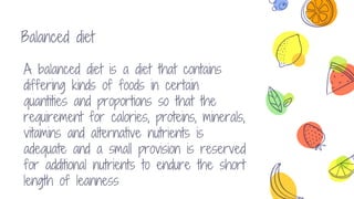 Balanced diet
A balanced diet is a diet that contains
differing kinds of foods in certain
quantities and proportions so that the
requirement for calories, proteins, minerals,
vitamins and alternative nutrients is
adequate and a small provision is reserved
for additional nutrients to endure the short
length of leanness
 
