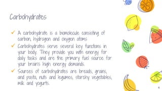 4
Carbohydrates
 A carbohydrate is a biomolecule consisting of
carbon, hydrogen and oxygen atoms
 Carbohydrates serve several key functions in
your body. They provide you with energy for
daily tasks and are the primary fuel source for
your brain's high energy demands.
 Sources of carbohydrates are breads, grains,
and pasta, nuts and legumes, starchy vegetables,
milk and yogurts.
 