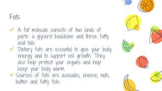 Fats
 A fat molecule consists of two kinds of
parts: a glycerol backbone and three fatty
acid tails
 Dietary fats are essential to give your body
energy and to support cell growth. They
also help protect your organs and help
keep your body warm.
 Sources of fats are avocados, cheese, nuts,
butter and fatty fish.
 