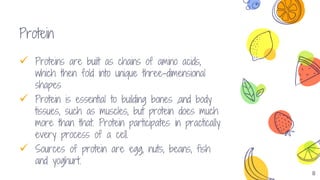 8
Protein
 Proteins are built as chains of amino acids,
which then fold into unique three-dimensional
shapes
 Protein is essential to building bones ,and body
tissues, such as muscles, but protein does much
more than that. Protein participates in practically
every process of a cell.
 Sources of protein are egg, nuts, beans, fish
and yoghurt.
 