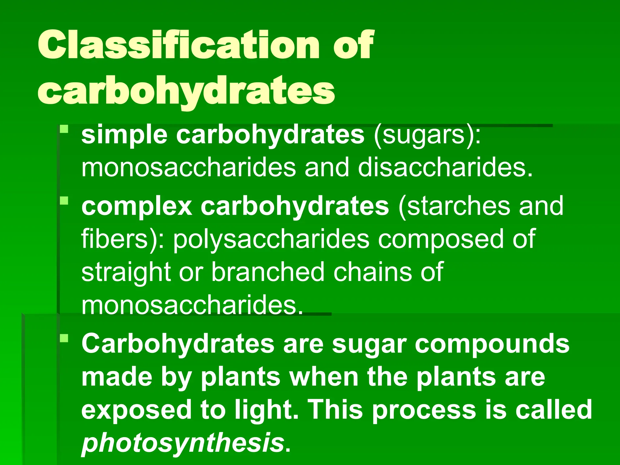Classification of
carbohydrates
 simple carbohydrates (sugars):
monosaccharides and disaccharides.
 complex carbohydrates (starches and
fibers): polysaccharides composed of
straight or branched chains of
monosaccharides.
 Carbohydrates are sugar compounds
made by plants when the plants are
exposed to light. This process is called
photosynthesis.
 