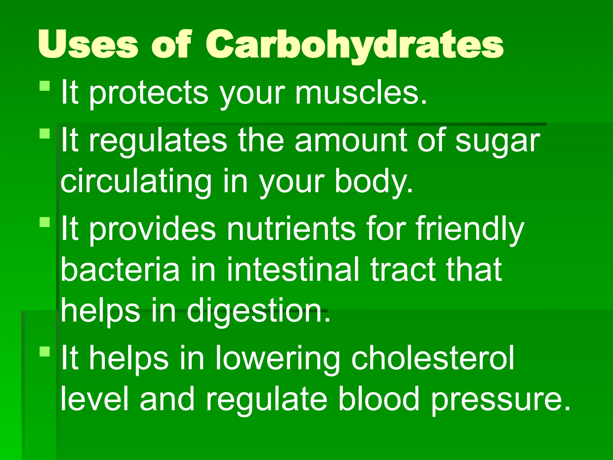 Uses of Carbohydrates
 It protects your muscles.
 It regulates the amount of sugar
circulating in your body.
 It provides nutrients for friendly
bacteria in intestinal tract that
helps in digestion.
 It helps in lowering cholesterol
level and regulate blood pressure.
 