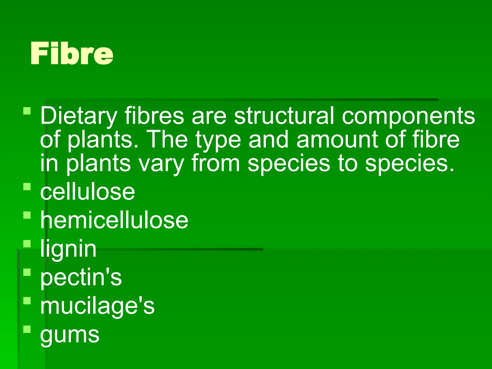 Fibre
 Dietary fibres are structural components
of plants. The type and amount of fibre
in plants vary from species to species.
 cellulose
 hemicellulose
 lignin
 pectin's
 mucilage's
 gums
 