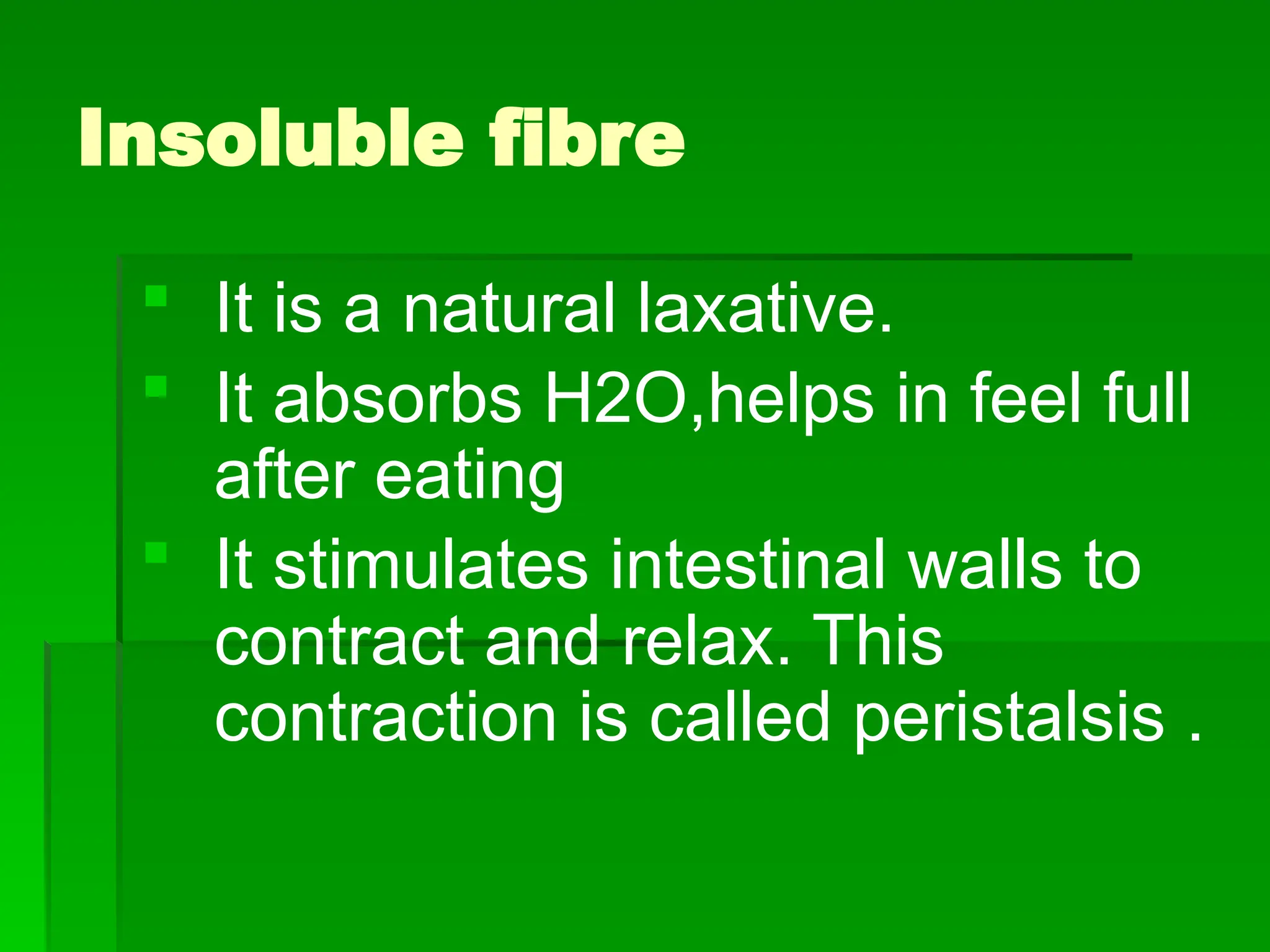 Insoluble fibre
 It is a natural laxative.
 It absorbs H2O,helps in feel full
after eating
 It stimulates intestinal walls to
contract and relax. This
contraction is called peristalsis .
 