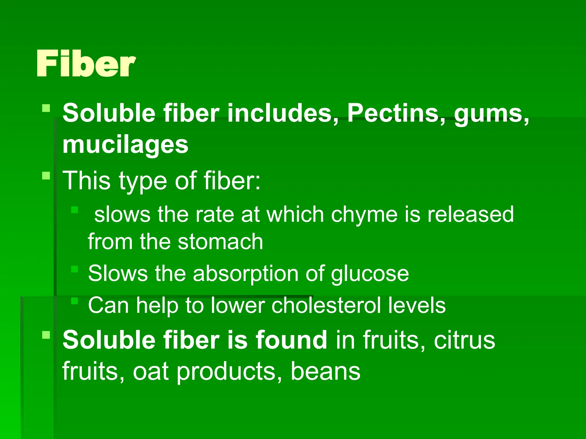 Fiber
 Soluble fiber includes, Pectins, gums,
mucilages
 This type of fiber:
 slows the rate at which chyme is released
from the stomach
 Slows the absorption of glucose
 Can help to lower cholesterol levels
 Soluble fiber is found in fruits, citrus
fruits, oat products, beans
 