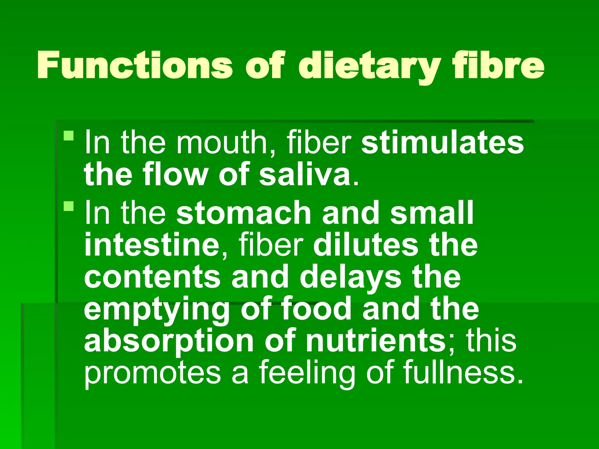 Functions of dietary fibre
 In the mouth, fiber stimulates
the flow of saliva.
 In the stomach and small
intestine, fiber dilutes the
contents and delays the
emptying of food and the
absorption of nutrients; this
promotes a feeling of fullness.
 