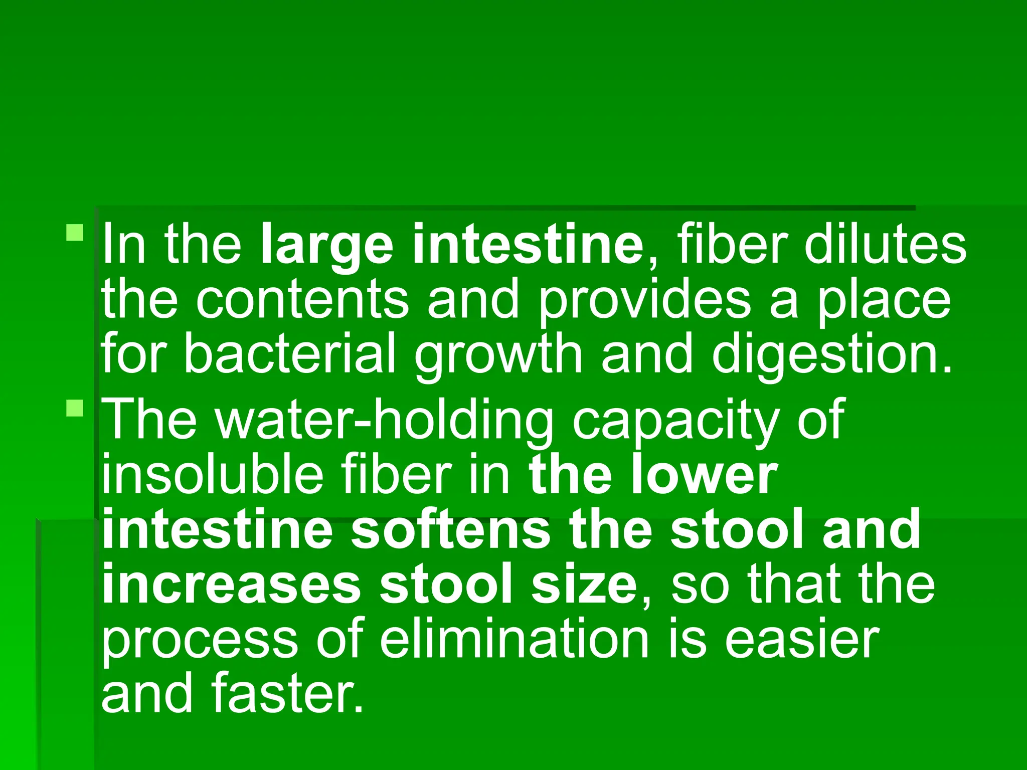  In the large intestine, fiber dilutes
the contents and provides a place
for bacterial growth and digestion.
 The water-holding capacity of
insoluble fiber in the lower
intestine softens the stool and
increases stool size, so that the
process of elimination is easier
and faster.
 