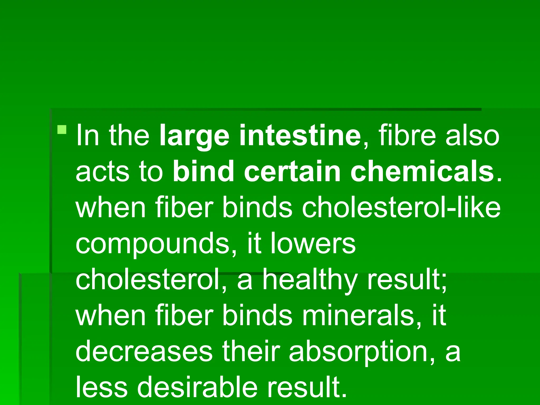  In the large intestine, fibre also
acts to bind certain chemicals.
when fiber binds cholesterol-like
compounds, it lowers
cholesterol, a healthy result;
when fiber binds minerals, it
decreases their absorption, a
less desirable result.
 