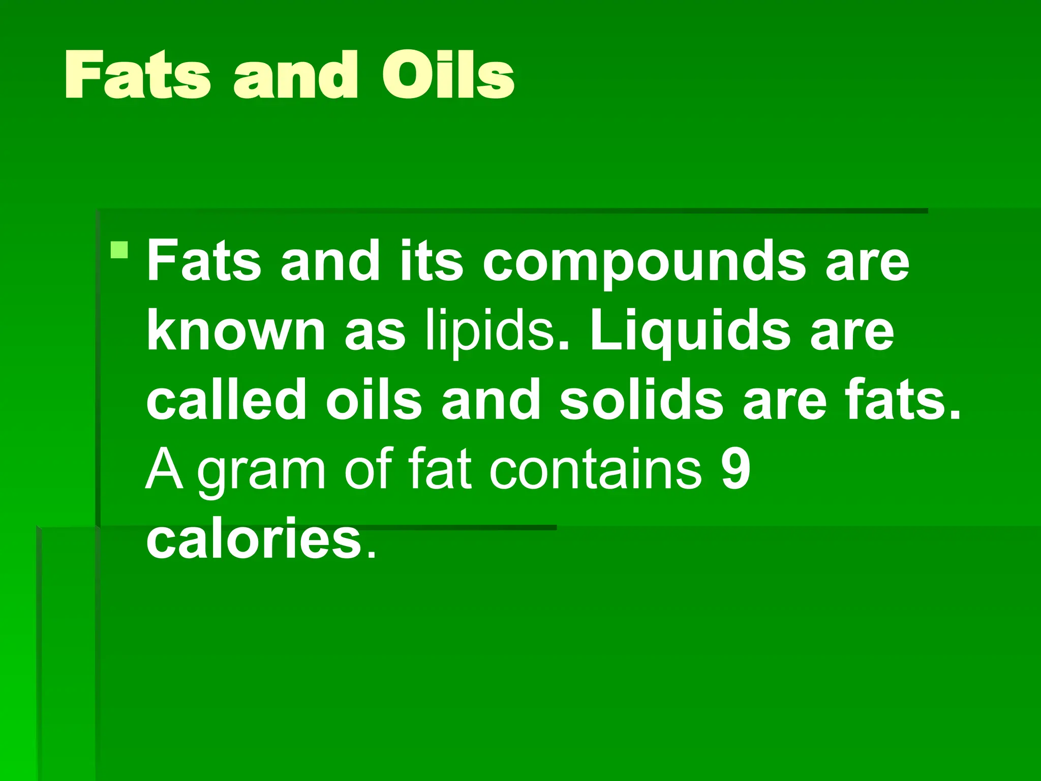 Fats and Oils
 Fats and its compounds are
known as lipids. Liquids are
called oils and solids are fats.
A gram of fat contains 9
calories.
 