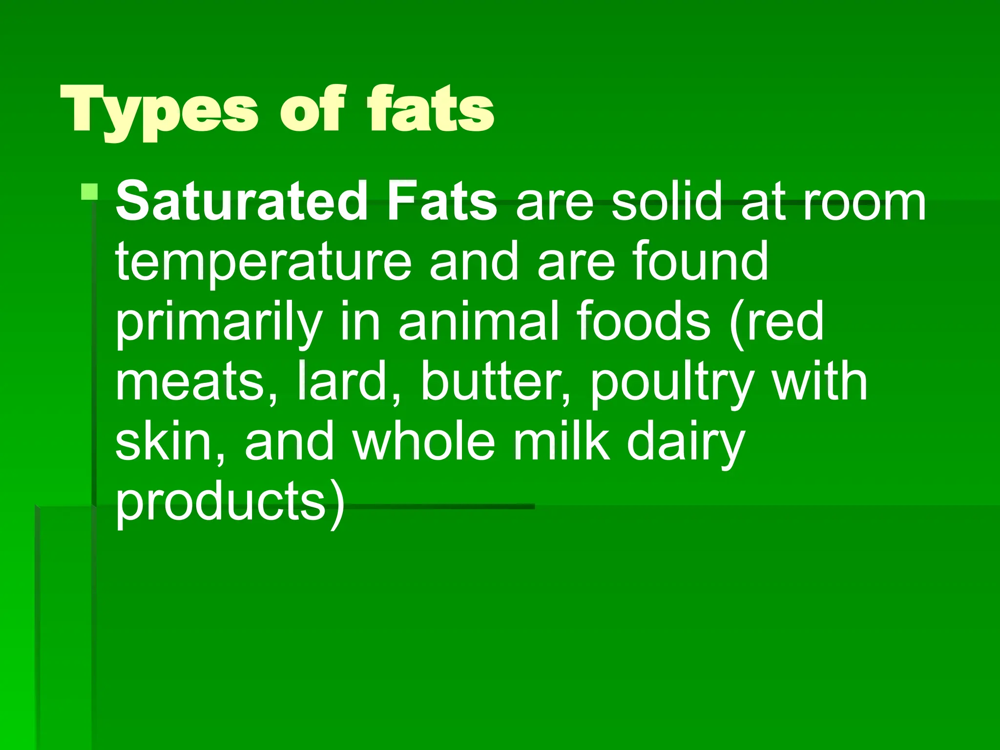 Types of fats
 Saturated Fats are solid at room
temperature and are found
primarily in animal foods (red
meats, lard, butter, poultry with
skin, and whole milk dairy
products)
 