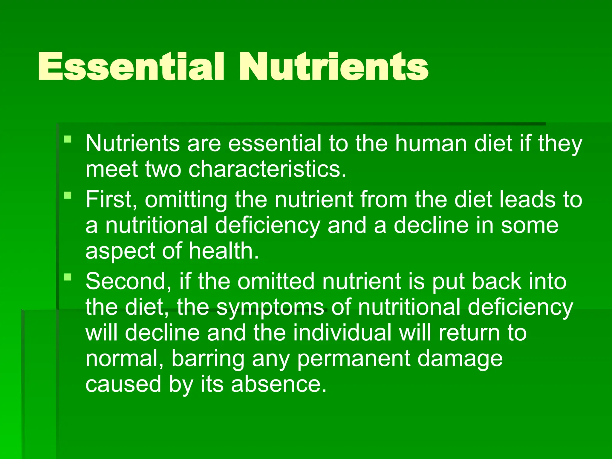 Essential Nutrients
 Nutrients are essential to the human diet if they
meet two characteristics.
 First, omitting the nutrient from the diet leads to
a nutritional deficiency and a decline in some
aspect of health.
 Second, if the omitted nutrient is put back into
the diet, the symptoms of nutritional deficiency
will decline and the individual will return to
normal, barring any permanent damage
caused by its absence.
 