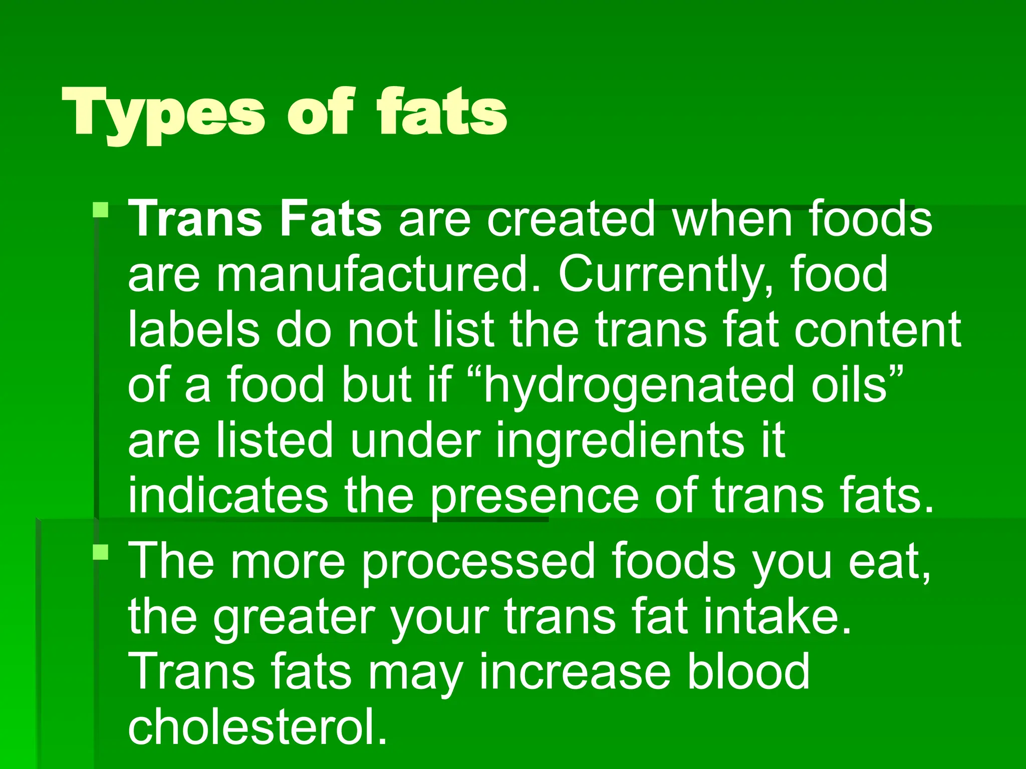 Types of fats
 Trans Fats are created when foods
are manufactured. Currently, food
labels do not list the trans fat content
of a food but if “hydrogenated oils”
are listed under ingredients it
indicates the presence of trans fats.
 The more processed foods you eat,
the greater your trans fat intake.
Trans fats may increase blood
cholesterol.
 