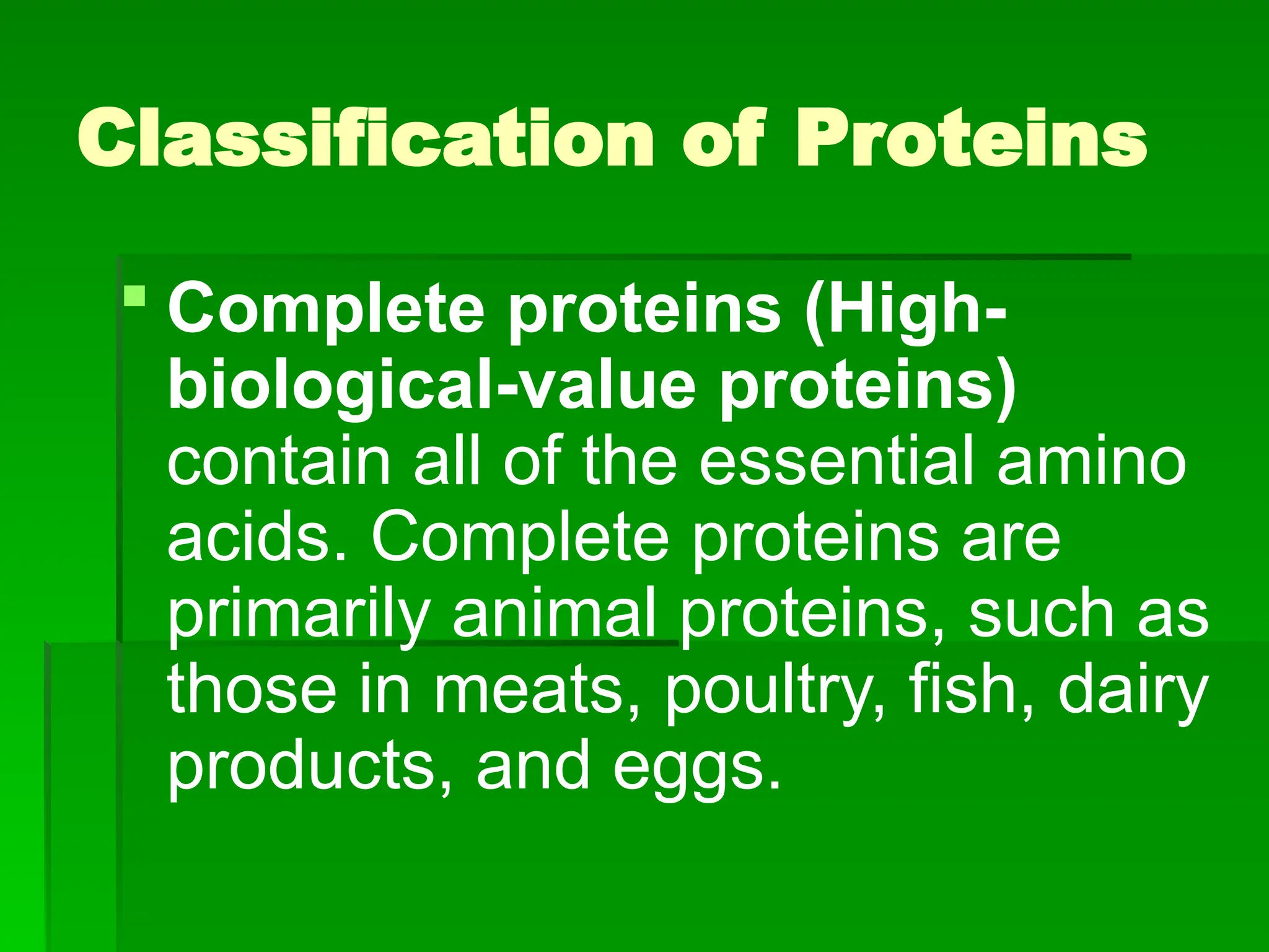 Classification of Proteins
 Complete proteins (High-
biological-value proteins)
contain all of the essential amino
acids. Complete proteins are
primarily animal proteins, such as
those in meats, poultry, fish, dairy
products, and eggs.
 