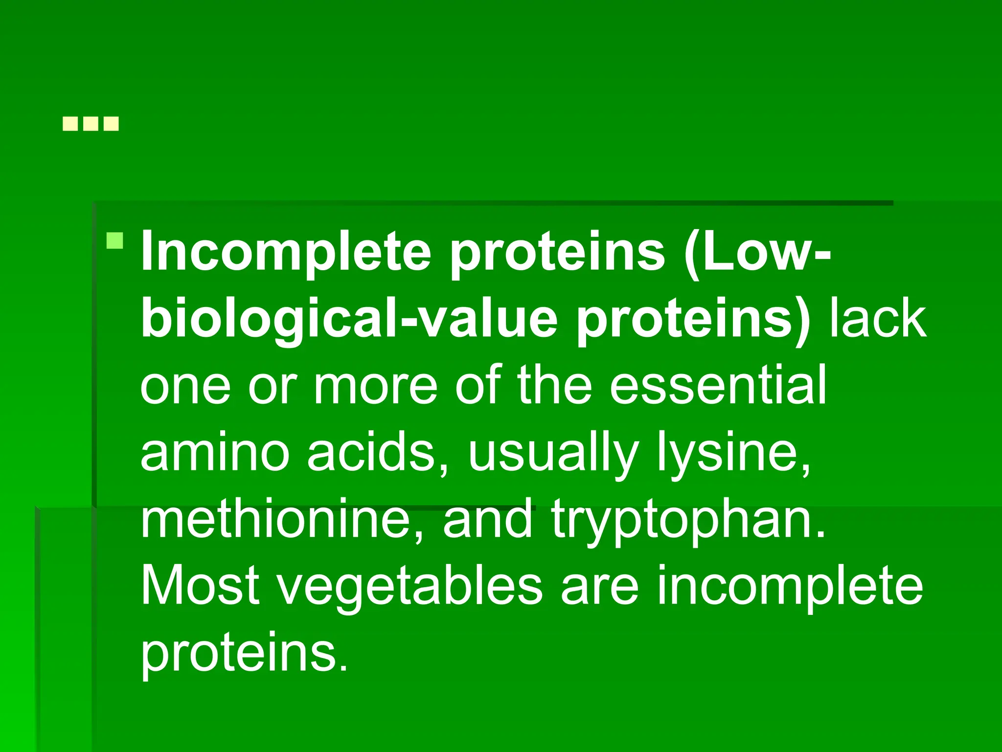 …
 Incomplete proteins (Low-
biological-value proteins) lack
one or more of the essential
amino acids, usually lysine,
methionine, and tryptophan.
Most vegetables are incomplete
proteins.
 