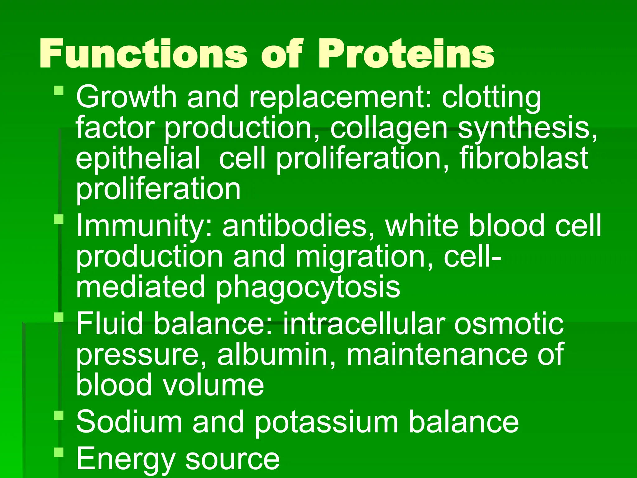 Functions of Proteins
 Growth and replacement: clotting
factor production, collagen synthesis,
epithelial cell proliferation, fibroblast
proliferation
 Immunity: antibodies, white blood cell
production and migration, cell-
mediated phagocytosis
 Fluid balance: intracellular osmotic
pressure, albumin, maintenance of
blood volume
 Sodium and potassium balance
 Energy source
 
