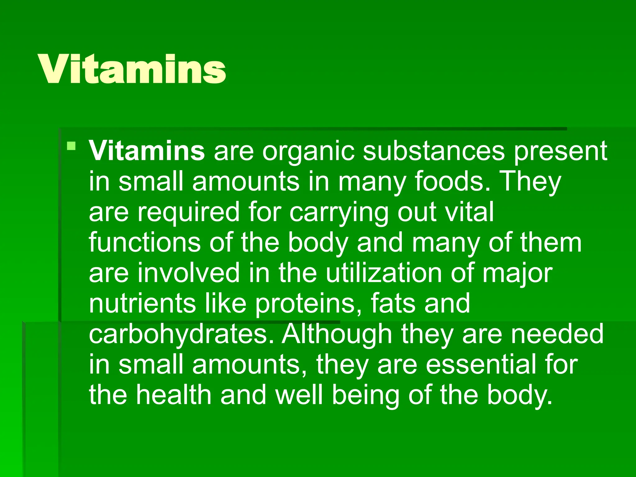 Vitamins
 Vitamins are organic substances present
in small amounts in many foods. They
are required for carrying out vital
functions of the body and many of them
are involved in the utilization of major
nutrients like proteins, fats and
carbohydrates. Although they are needed
in small amounts, they are essential for
the health and well being of the body.
 
