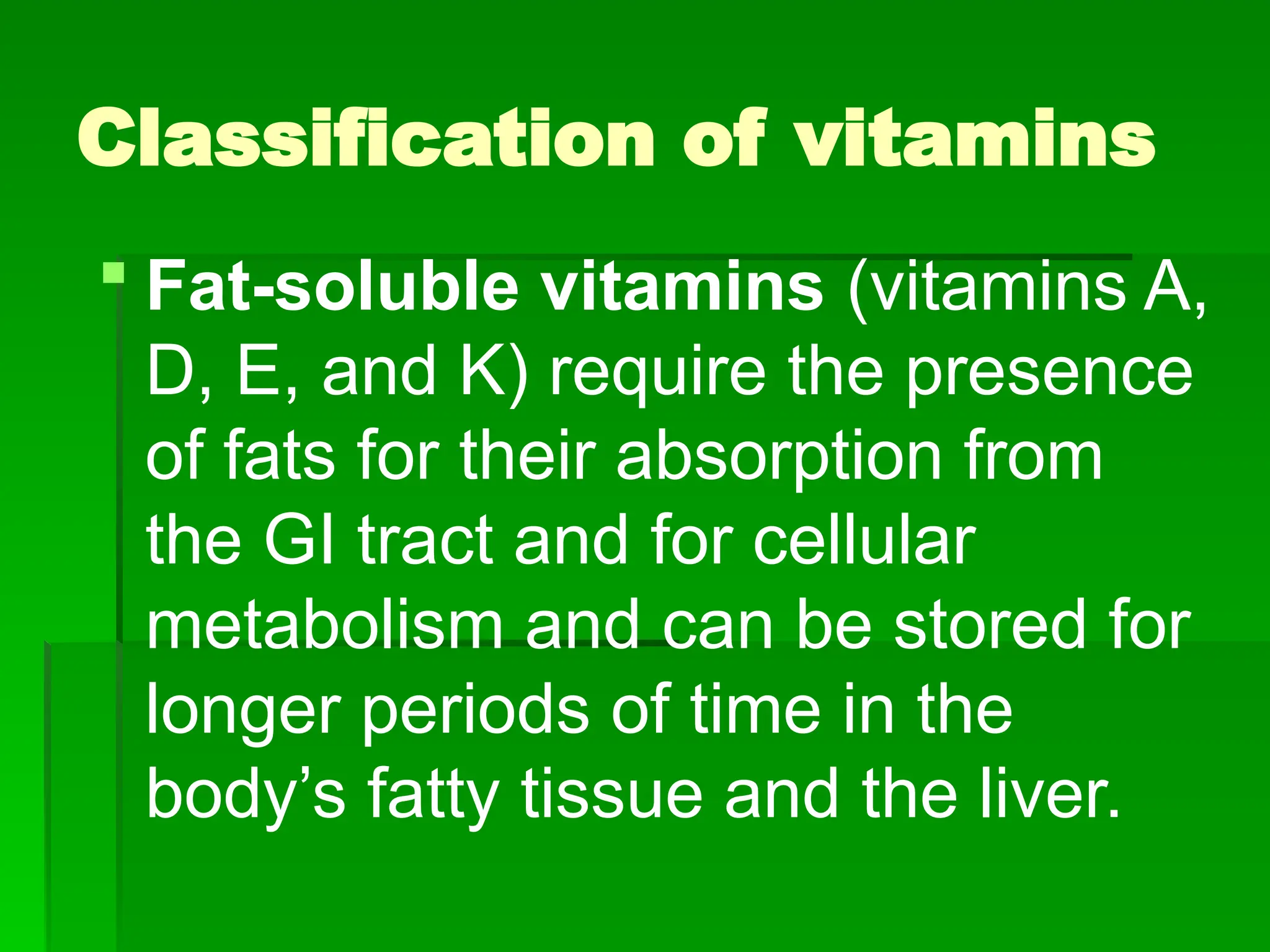 Classification of vitamins
 Fat-soluble vitamins (vitamins A,
D, E, and K) require the presence
of fats for their absorption from
the GI tract and for cellular
metabolism and can be stored for
longer periods of time in the
body’s fatty tissue and the liver.
 
